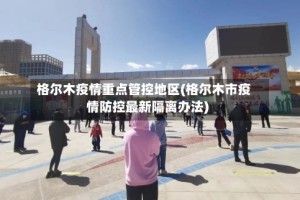 格尔木疫情重点管控地区(格尔木市疫情防控最新隔离办法)