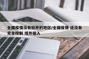 全国疫情没有放开的地区/全国疫情 还没有完全控制 境外输入