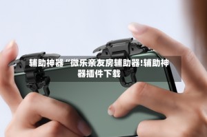 辅助神器“微乐亲友房辅助器!辅助神器插件下载