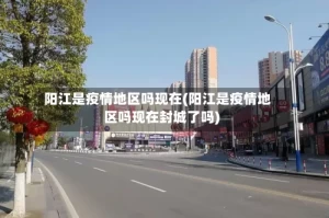 阳江是疫情地区吗现在(阳江是疫情地区吗现在封城了吗)