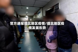 警方通报缅北地区疫情/缅北地区疫情发展形势