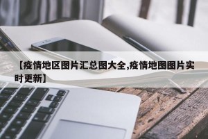 【疫情地区图片汇总图大全,疫情地图图片实时更新】