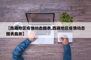 【西藏地区疫情动态图表,西藏地区疫情动态图表最新】