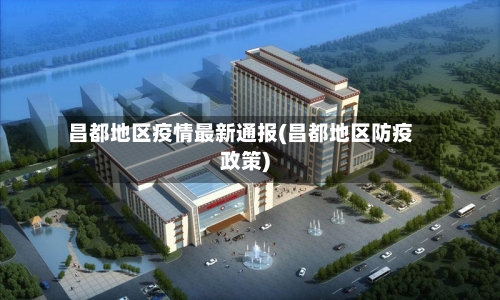 昌都地区疫情最新通报(昌都地区防疫政策)-第1张图片