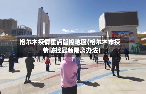 格尔木疫情重点管控地区(格尔木市疫情防控最新隔离办法)-第1张图片