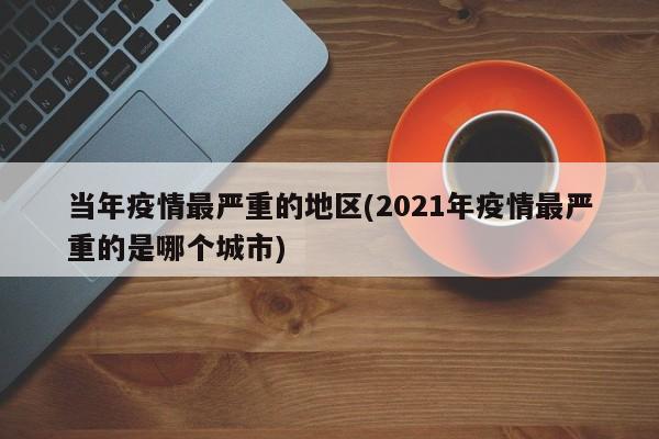 当年疫情最严重的地区(2021年疫情最严重的是哪个城市)
