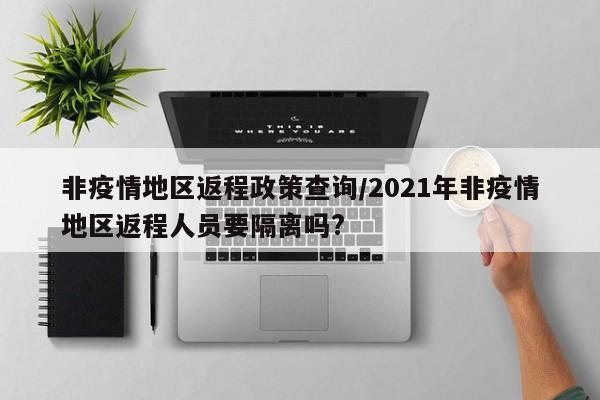 非疫情地区返程政策查询/2021年非疫情地区返程人员要隔离吗?
