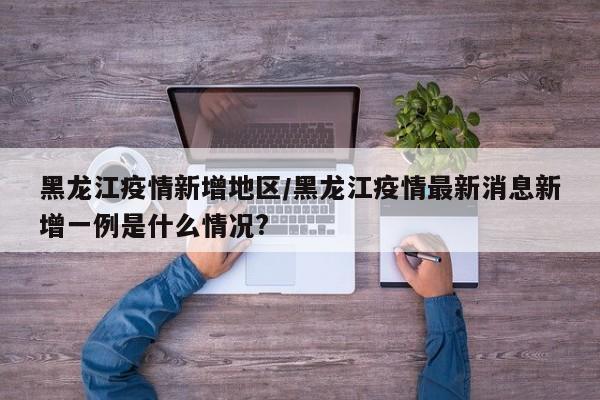 黑龙江疫情新增地区/黑龙江疫情最新消息新增一例是什么情况?