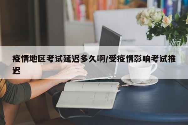 疫情地区考试延迟多久啊/受疫情影响考试推迟