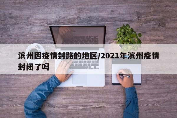 滨州因疫情封路的地区/2021年滨州疫情封闭了吗