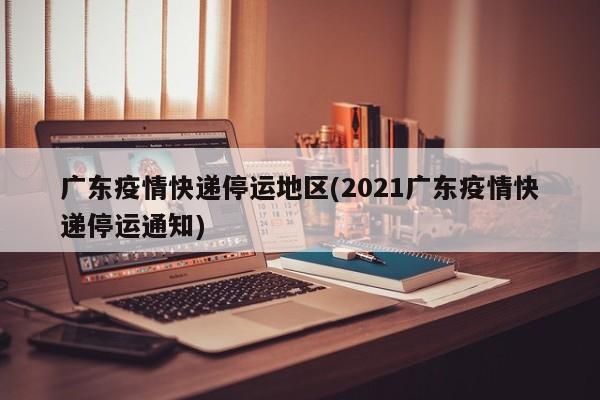 广东疫情快递停运地区(2021广东疫情快递停运通知)