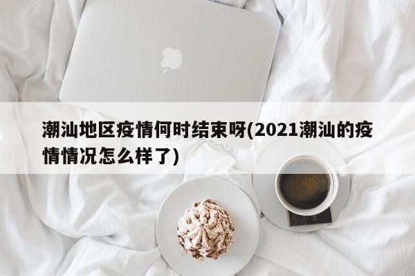 潮汕地区疫情何时结束呀(2021潮汕的疫情情况怎么样了)